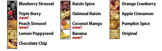 Blueberry Streusel, Triple Berry, Peach Streusel, Lemon Poppyseed, Chocolate Chip, Raisin Spice, Oatmeal Raisin, Coconut Mango, Banana, Orange Cranberry, Apple Cinnamon, Pumpkin Spice, Original